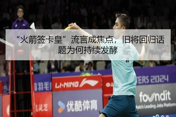 “火箭签卡皇”流言成焦点，旧将回归话题为何持续发酵